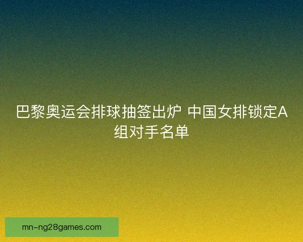 巴黎奥运会排球抽签出炉 中国女排锁定A组对手名单