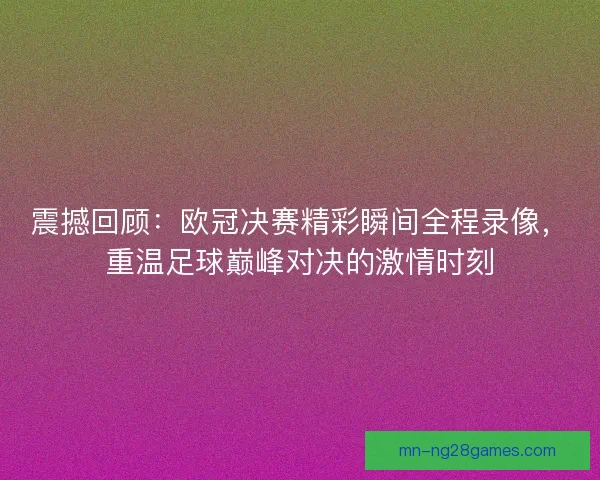 震撼回顾：欧冠决赛精彩瞬间全程录像，重温足球巅峰对决的激情时刻