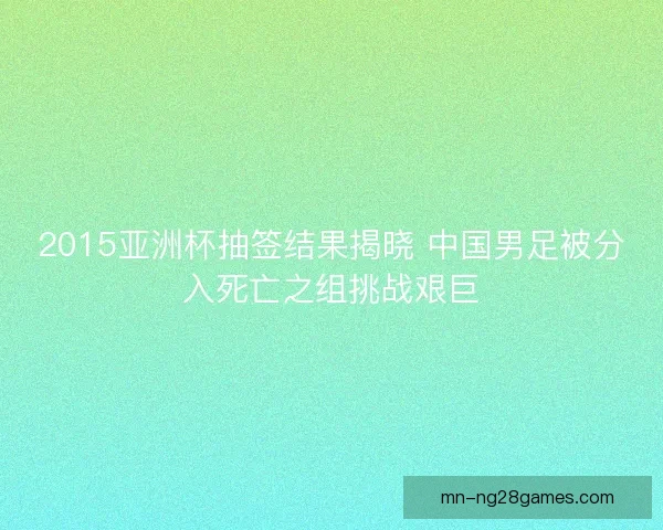2015亚洲杯抽签结果揭晓 中国男足被分入死亡之组挑战艰巨