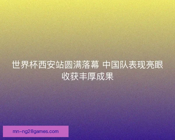 世界杯西安站圆满落幕 中国队表现亮眼收获丰厚成果
